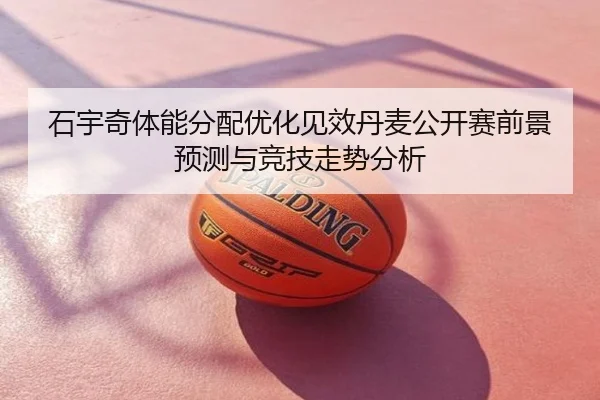 石宇奇体能分配优化见效丹麦公开赛前景预测与竞技走势分析