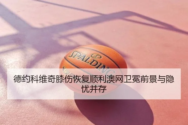德约科维奇膝伤恢复顺利澳网卫冕前景与隐忧并存